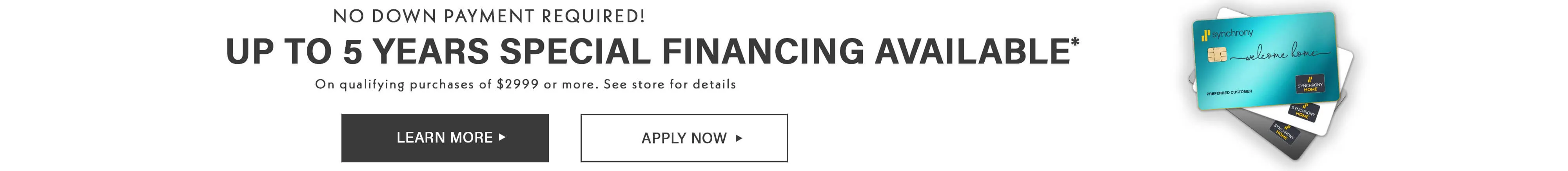 Up to 5 years of Financing available, No Down Payment Required *on Qualifying purchases of $2999 or more. See Store for Details.